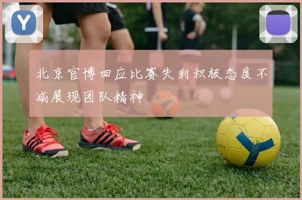 北京官博回应比赛失利积极态度不减展现团队精神