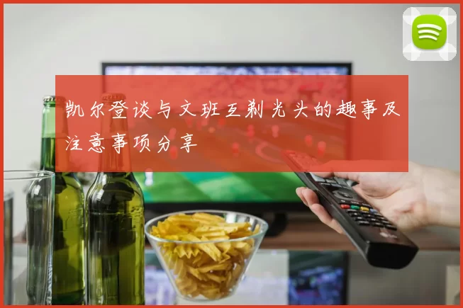凯尔登谈与文班互剃光头的趣事及注意事项分享