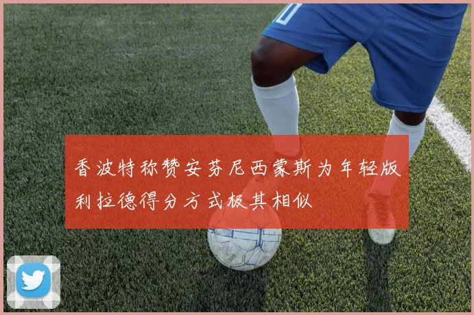 香波特称赞安芬尼西蒙斯为年轻版利拉德得分方式极其相似