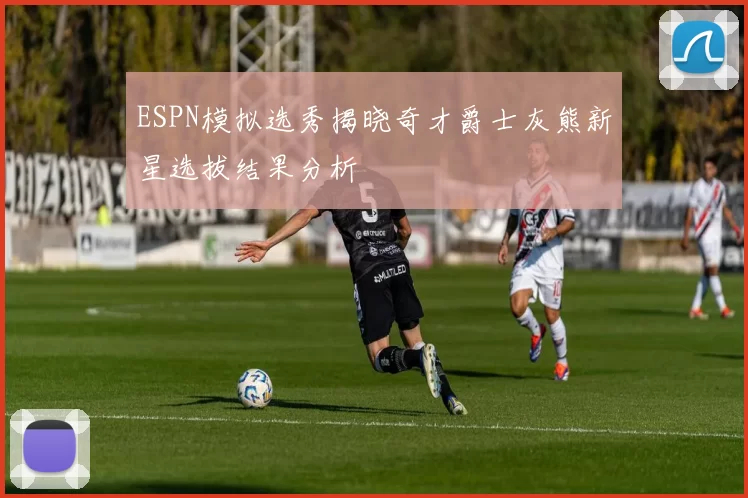ESPN模拟选秀揭晓奇才爵士灰熊新星选拔结果分析