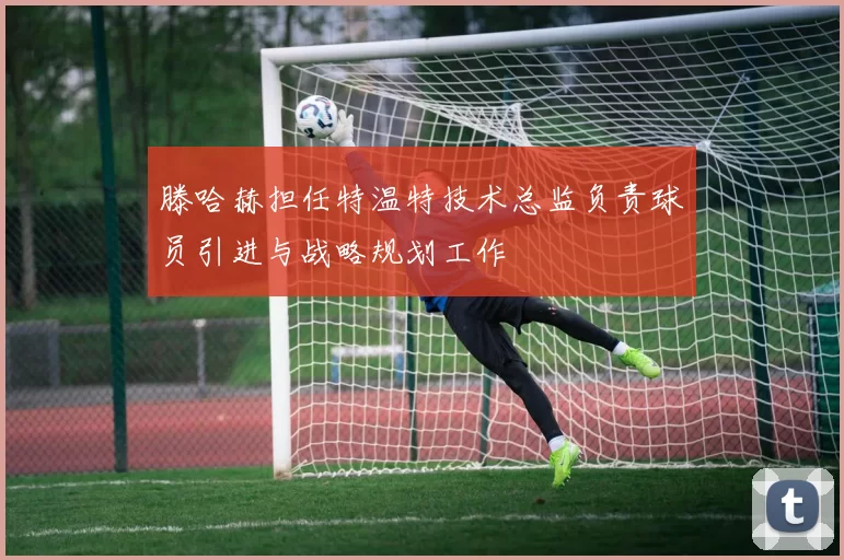 滕哈赫担任特温特技术总监负责球员引进与战略规划工作