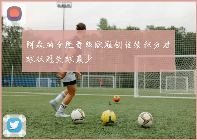 阿森纳全胜晋级欧冠创佳绩积分进球双冠失球最少