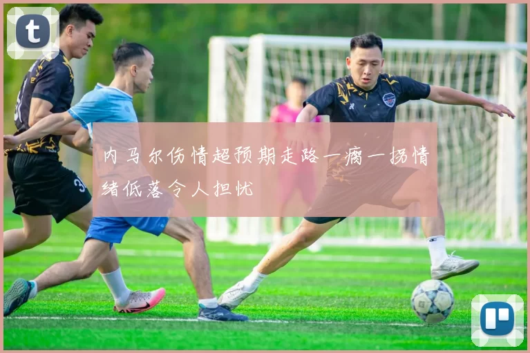 内马尔伤情超预期走路一瘸一拐情绪低落令人担忧