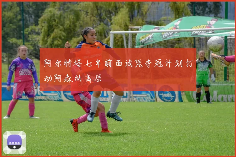 阿尔特塔七年前面试凭夺冠计划打动阿森纳高层