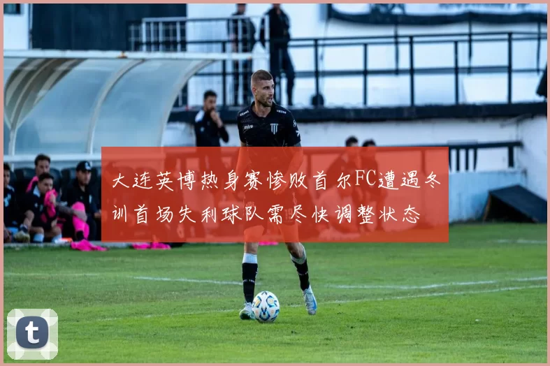 大连英博热身赛惨败首尔FC遭遇冬训首场失利球队需尽快调整状态